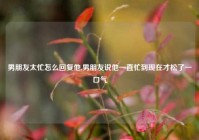 男朋友太忙怎么回复他,男朋友说他一直忙到现在才松了一口气