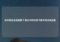 和女朋友没话题聊了,刚认识的女孩子聊天时没有话题