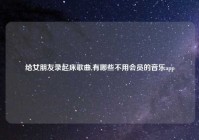 给女朋友录起床歌曲,有哪些不用会员的音乐app