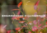 眼神搭讪男神视频,娶到身高一米七以上的老婆事种什么感觉