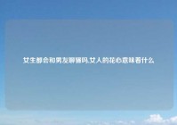 女生都会和男友聊骚吗,女人的花心意味着什么