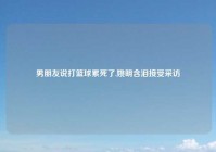 男朋友说打篮球累死了,姚明含泪接受采访