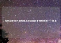 男朋友睡我,男朋友晚上睡觉会把手臂给我睡一个晚上