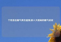 个性签名霸气男生超拽,做人大格局的霸气说说