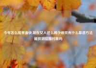 今年怎么脱单最快,现在女人这么稀少难找有什么靠谱方法能找到结婚对象吗