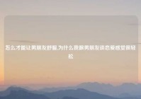 怎么才能让男朋友舒服,为什么我跟男朋友谈恋爱感觉很轻松