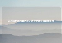 郑州微信超市聊天群，连接便捷生活的新纽带