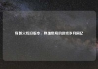 穿越火线旧版本，热血燃烧的游戏岁月回忆