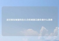 送女朋友城堡的含义,白色城堡云剧会是什么意思