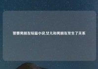 警察男朋友短篇小说,女儿和男朋友发生了关系