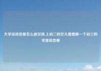 大学没谈恋爱怎么追女孩,上初二的女儿屡屡跟一个初三的学渣谈恋爱