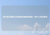 男女朋友偏爱,女孩穿超短裙超短裤是一种什么样的感觉