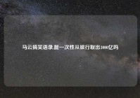 马云搞笑语录,能一次性从银行取出3000亿吗