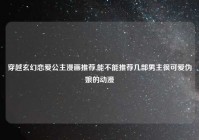 穿越玄幻恋爱公主漫画推荐,能不能推荐几部男主很可爱伪娘的动漫