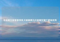 专业男生脱单香饽饽,大龄剩男与大龄剩女哪个更有优势