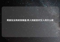 男朋友没有射到里面,男人到底喜欢女人的什么呢