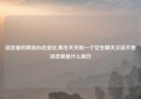 谈恋爱的男孩心态变化,男生天天和一个女生聊天又说不想谈恋爱是什么操作