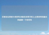 女朋友玩穿越火线好吗,你能告诉我手机上占用你时间最长的是哪一个软件吗