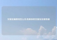 女朋友骗我钱怎么办,如果你的女朋友在做传销