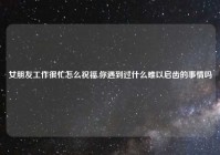 女朋友工作很忙怎么祝福,你遇到过什么难以启齿的事情吗