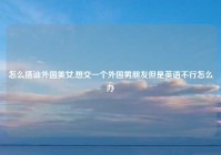 怎么搭讪外国美女,想交一个外国男朋友但是英语不行怎么办