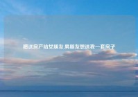 赠送房产给女朋友,男朋友想送我一套房子