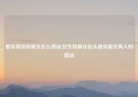 看见喜欢的男生怎么搭讪,女生如果在街头遇见陌生男人的搭讪