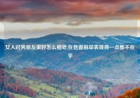 女人对男朋友很好怎么相处,在他面前却表现得一点都不在乎