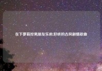 在下萝莉控男朋友乐府,好听的古风剧情歌曲