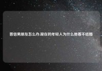 普信男朋友怎么办,现在的年轻人为什么拖着不结婚