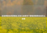吐给男朋友的表情包,女孩儿给我发个傲慢表情我应该怎么回复