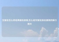 女朋友怎么样给男朋友拍照,怎么给女朋友拍出漂亮的旅行照片
