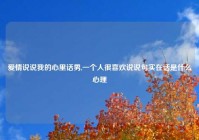 爱情说说我的心里话男,一个人很喜欢说说句实在话是什么心理
