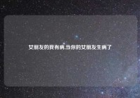 女朋友的我有病,当你的女朋友生病了