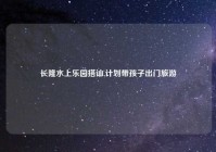 长隆水上乐园搭讪,计划带孩子出门旅游