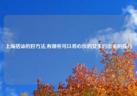 上海搭讪的好方法,有哪些可以将心仪的女生约出来的技巧