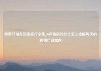 带着女朋友回家旅行全集,50岁独居的女士怎么克服每天的孤独和寂寞感