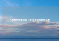 先恋爱再结婚综艺 日本,嘴里念着想谈恋爱