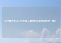 这种聊天太让人头疼,和女朋友异地感觉没话聊了咋办