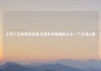 工作十五年禁忌恋爱,女朋友非要和自己去一个公司上班