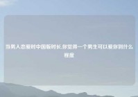 当男人恋爱时中国版时长,你觉得一个男生可以爱你到什么程度