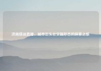 济南搭讪直播，城市街头社交新形态的探索之旅