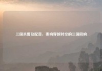 三国杀曹励配音，奏响穿越时空的三国回响
