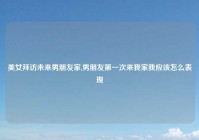 美女拜访未来男朋友家,男朋友第一次来我家我应该怎么表现