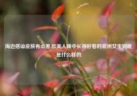海边搭讪皮肤有点黑,欧美人眼中长得好看的亚洲女生到底是什么样的
