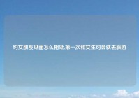 约女朋友见面怎么相处,第一次和女生约会就去旅游