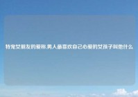 特宠女朋友的爱称,男人最喜欢自己心爱的女孩子叫他什么