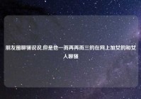 朋友圈聊骚说说,但是他一而再再而三的在网上加女的和女人聊骚