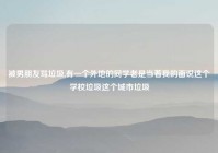 被男朋友骂垃圾,有一个外地的同学老是当着我的面说这个学校垃圾这个城市垃圾