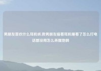 男朋友喜欢什么耳机听,我男朋友插着耳机睡着了怎么打电话都没用怎么弄醒他啊
